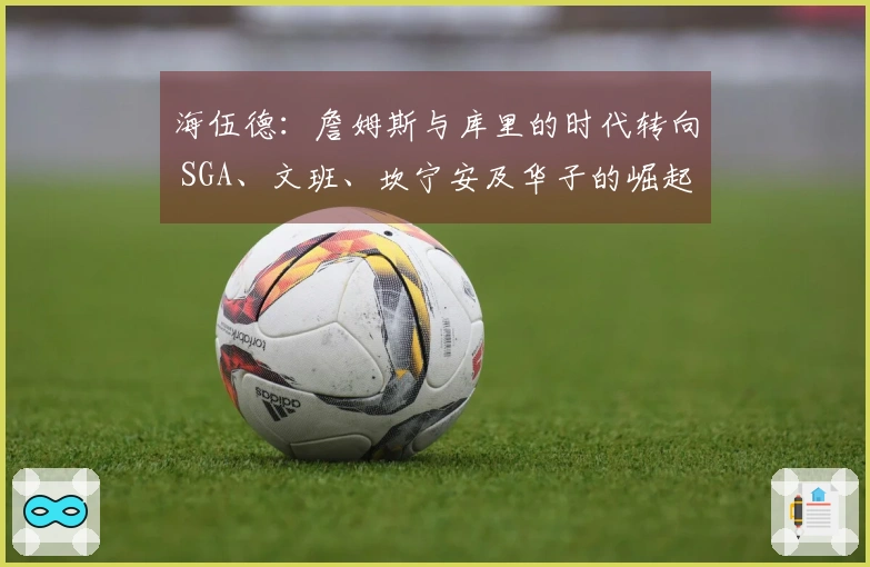 海伍德：詹姆斯与库里的时代转向 SGA、文班、坎宁安及华子的崛起