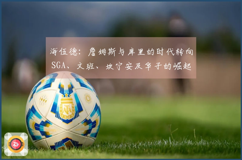 海伍德：詹姆斯与库里的时代转向 SGA、文班、坎宁安及华子的崛起